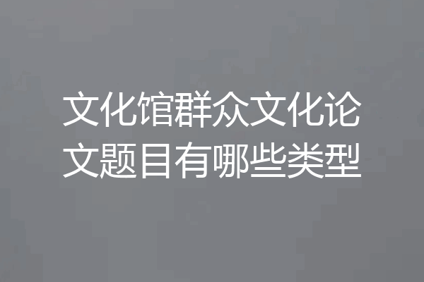 文化馆群众文化论文题目有哪些类型