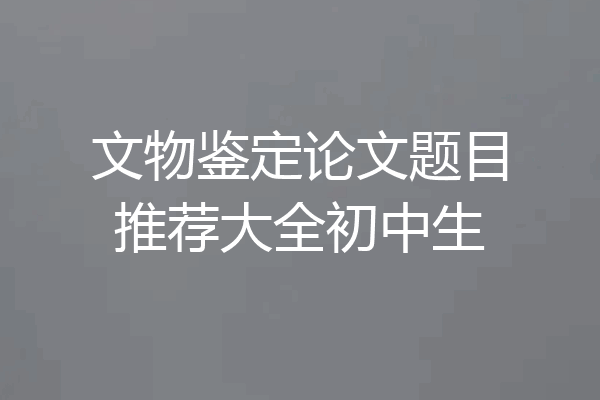 文物鉴定论文题目推荐大全初中生