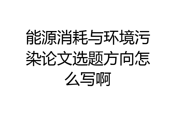 能源消耗与环境污染论文选题方向怎么写啊