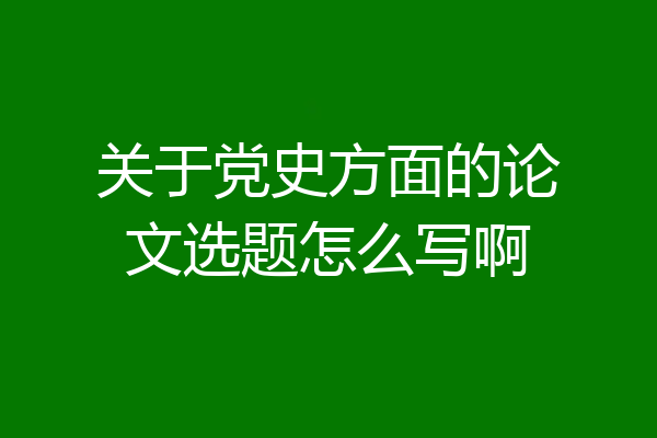 关于党史方面的论文选题怎么写啊