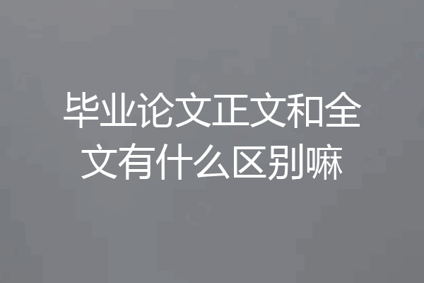 毕业论文正文和全文有什么区别嘛