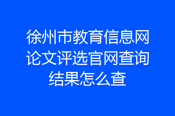 徐州市教育信息网论文评选官网查询结果怎么查