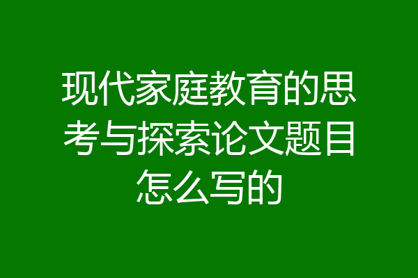 现代家庭教育的思考与探索论文题目怎么写的