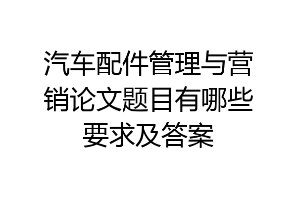 汽车配件管理与营销论文题目有哪些要求及答案