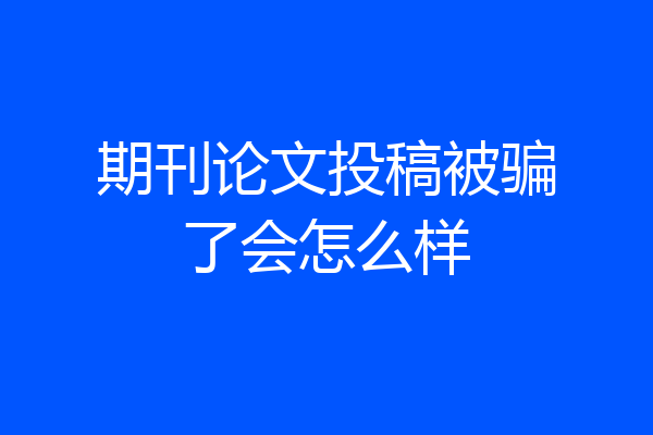 期刊论文投稿被骗了会怎么样