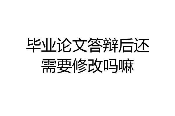 毕业论文答辩后还需要修改吗嘛