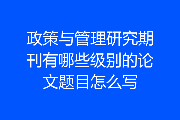 政策与管理研究期刊有哪些级别的论文题目怎么写