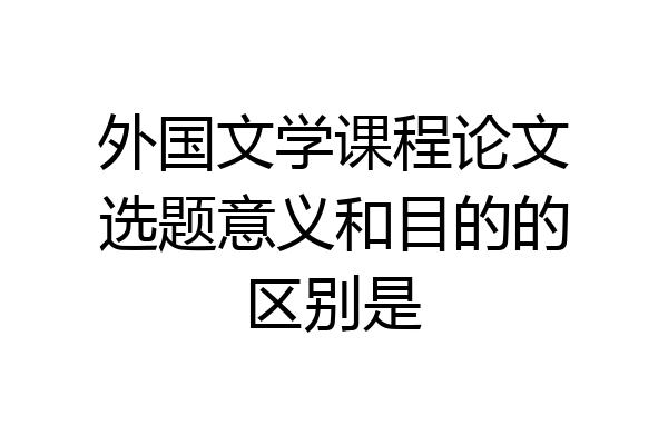 外国文学课程论文选题意义和目的的区别是