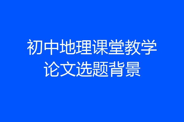 初中地理课堂教学论文选题背景