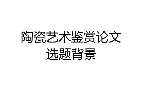 陶瓷艺术鉴赏论文选题背景