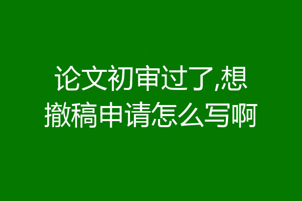 论文初审过了,想撤稿申请怎么写啊