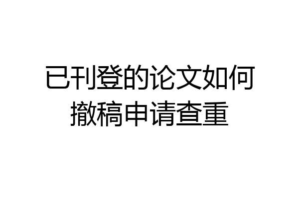 已刊登的论文如何撤稿申请查重