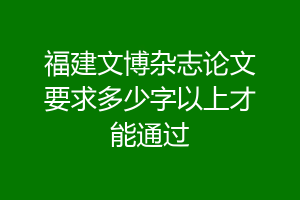 福建文博杂志论文要求多少字以上才能通过
