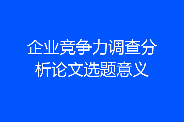 企业竞争力调查分析论文选题意义