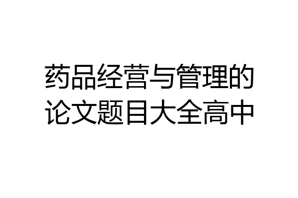 药品经营与管理的论文题目大全高中