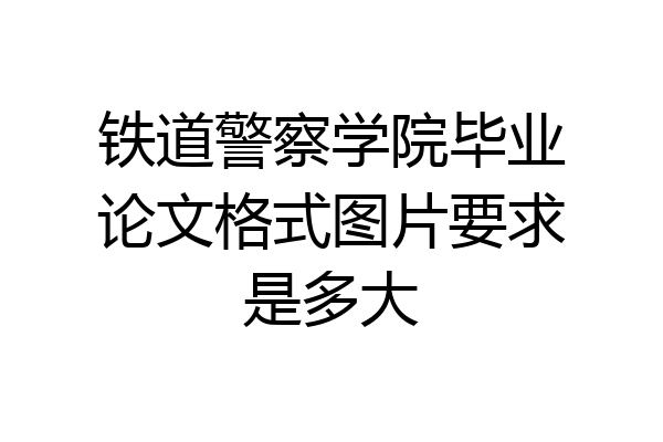 铁道警察学院毕业论文格式图片要求是多大