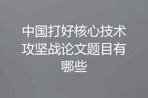 中国打好核心技术攻坚战论文题目有哪些
