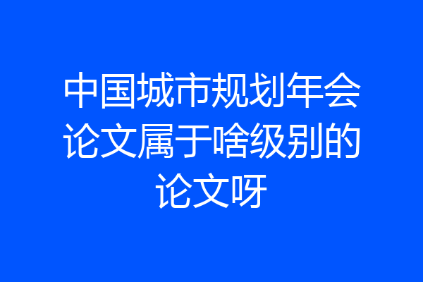 中国城市规划年会论文属于啥级别的论文呀