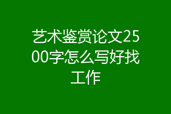 艺术鉴赏论文2500字怎么写好找工作