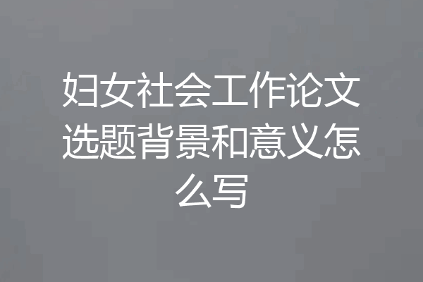 妇女社会工作论文选题背景和意义怎么写