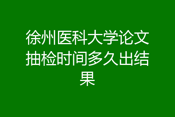 徐州医科大学论文抽检时间多久出结果