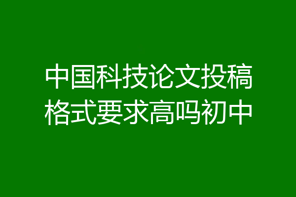 中国科技论文投稿格式要求高吗初中