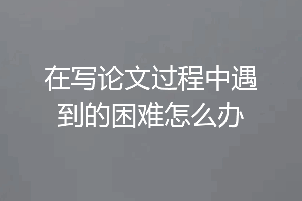 在写论文过程中遇到的困难怎么办