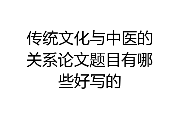 传统文化与中医的关系论文题目有哪些好写的
