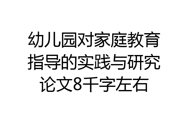 幼儿园对家庭教育指导的实践与研究论文8千字左右