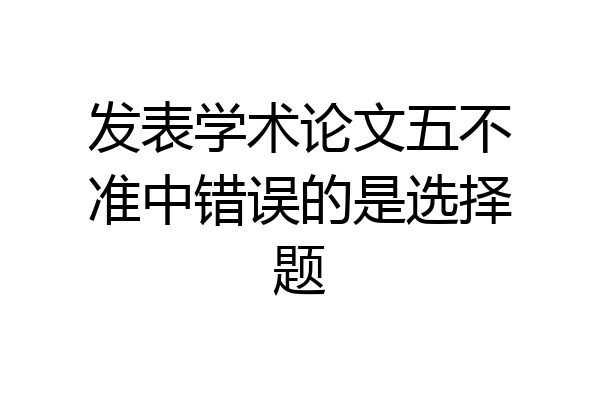 发表学术论文五不准中错误的是选择题