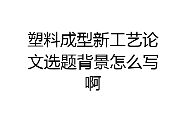 塑料成型新工艺论文选题背景怎么写啊