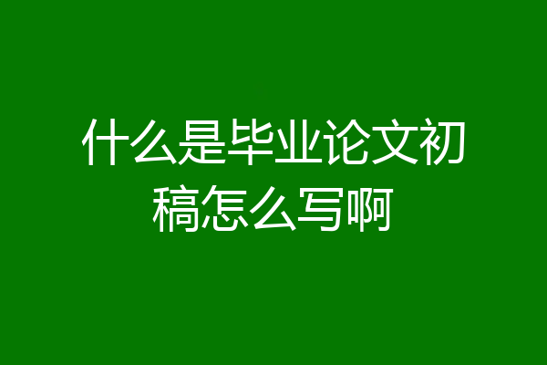 什么是毕业论文初稿怎么写啊