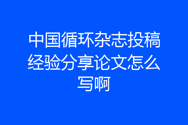 中国循环杂志投稿经验分享论文怎么写啊