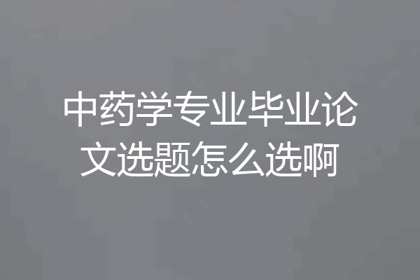 中药学专业毕业论文选题怎么选啊