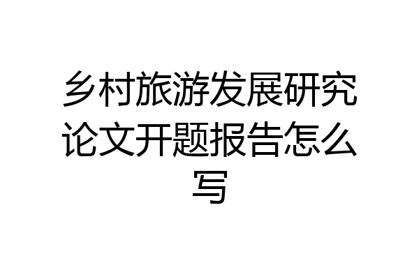 乡村旅游发展研究论文开题报告怎么写