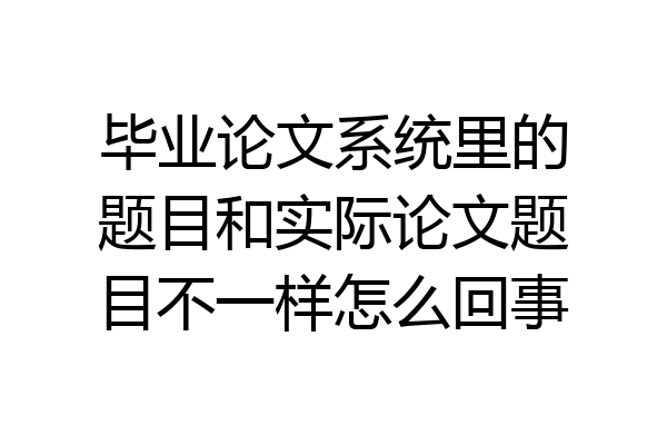 毕业论文系统里的题目和实际论文题目不一样怎么回事