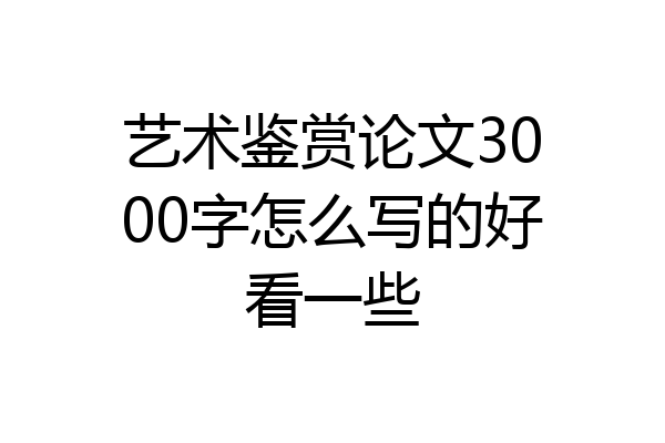艺术鉴赏论文3000字怎么写的好看一些