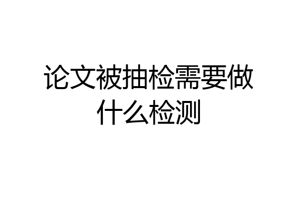 论文被抽检需要做什么检测