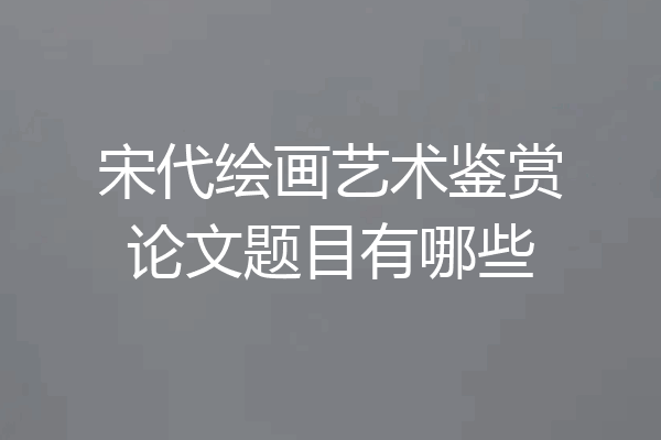 宋代绘画艺术鉴赏论文题目有哪些