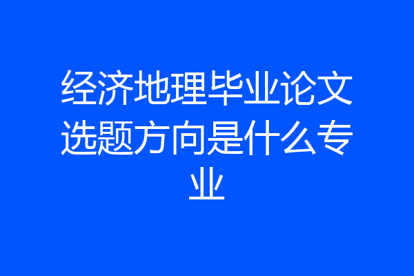 经济地理毕业论文选题方向是什么专业