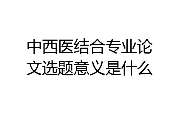 中西医结合专业论文选题意义是什么