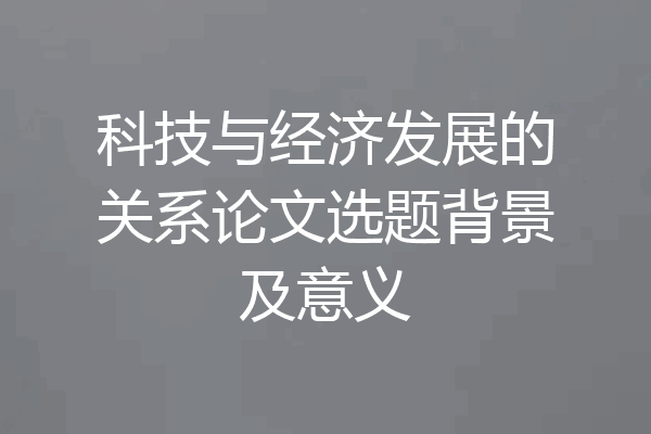 科技与经济发展的关系论文选题背景及意义
