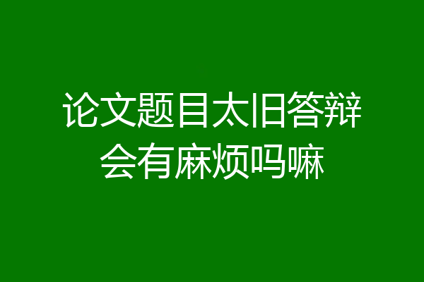 论文题目太旧答辩会有麻烦吗嘛