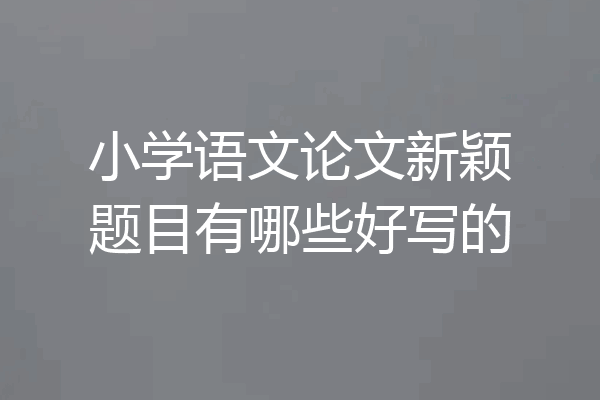 小学语文论文新颖题目有哪些好写的