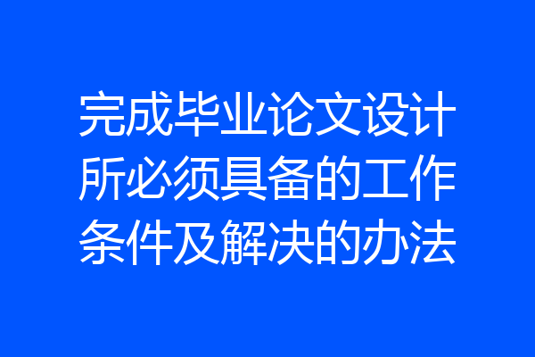 完成毕业论文设计所必须具备的工作条件及解决的办法