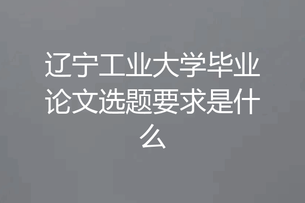 辽宁工业大学毕业论文选题要求是什么