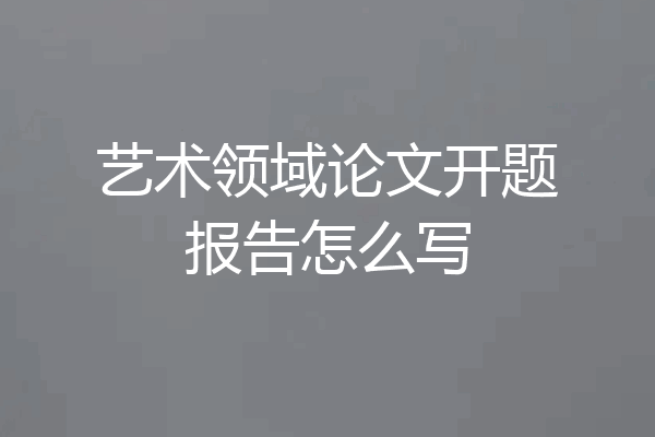 艺术领域论文开题报告怎么写