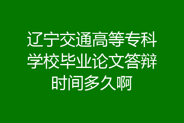 辽宁交通高等专科学校毕业论文答辩时间多久啊
