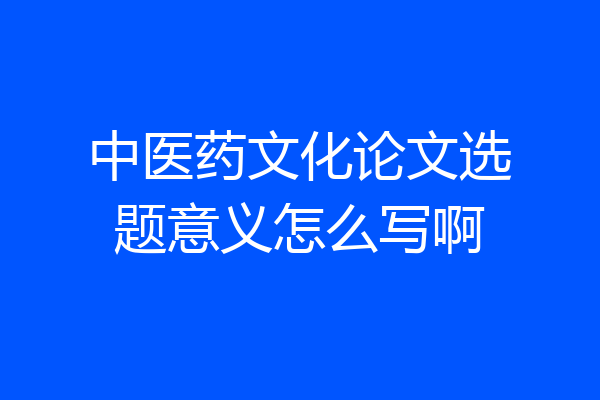 中医药文化论文选题意义怎么写啊