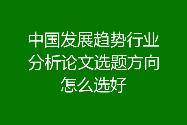 中国发展趋势行业分析论文选题方向怎么选好